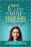 Six Ways to Keep the "Little" in Your Girl: Guiding Your Daughter from Her Tweens to Her Teens